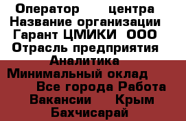 Оператор Call-центра › Название организации ­ Гарант-ЦМИКИ, ООО › Отрасль предприятия ­ Аналитика › Минимальный оклад ­ 17 000 - Все города Работа » Вакансии   . Крым,Бахчисарай